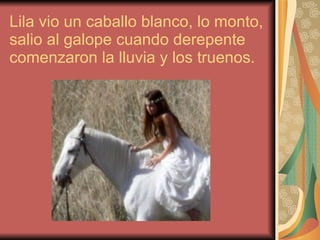 Lila vio un caballo blanco, lo monto, salio al galope cuando derepente comenzaron la lluvia y los truenos. 