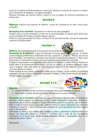causas de la pérdida de Biodiversidad en nuestro país? Abordar la extinción de especies en nuestro
país. Presentación de Imágenes, con algunos ejemplos.
Proponer investigar que especies (flora y fauna) se ven en peligro de extinción actualmente en
nuestro país.
Actividad 3
Objetivos: Propiciar una instancia de reflexión a partir del visionado de un video de las áreas
protegidas.
Descripción de la actividad: Visionado de un video de las áreas protegidas.
Abordar ¿Qué es un área protegida? ¿Cuáles son las áreas protegidas en nuestro país? Seleccionar
un área protegida del Uruguay y analizar algunos aspectos.
Elaborar un una presentación de la flora y la fauna de esa área seleccionada. ¿Por qué es importante
conservar la Biodiversidad?
Actividad 4
Objetivo: Aproximar al concepto de Forestación reconociendo las problemáticas ambientales.
Descripción de la actividad: A partir de diferentes se buscara generar en el alumno un debate
reconociendo las problemáticas ambientales (locales, regionales y globales) Plantear qué son las
áreas forestadas y sus beneficios y encontrar una relación al concepto de forestación. Y dejar como
proyección si la forestación en nuestro país está sustentada por un desarrollo sustentable.
Trabajar en esta instancia con la Biodiversidad, plantas de celulosas y modelo forestal. Plantear un
debate sobre si las plantaciones de eucaliptos, son hoy un conflicto, un problema ambiental, ambas
cosas o ninguna? ¿Han oído hablar de áreas forestadas?¿qué son?¿A qué llamamos Forestación?
¿Con qué objetivo se realiza?
Planta celulosa de Fray Bentos, construida a orillas del río Uruguay, ¿es un conflicto, un problema
ambiental? ¿En qué consiste el desarrollo sustentable? Trabajar ¿cuáles son los factores de riesgos?
Plantear algunas estrategias
Actividad 5 y 6
Objetivo:
• Generar un debate donde los alumnos propongan ideas para minimizar el impacto
• Desarrollar un folleto ideando estrategias para favorecer la salud ambiental.
Descripción de la actividad: Seleccionar una causa de pérdida de Biodiversidad, de considerarlo
necesario, pueden ampliar con búsquedas en otras fuentes bibliográficas disponibles en Internet.
Suponiendo que la causa de pérdida de Biodiversidad seleccionada es una práctica que no se puede
dejar de lado en nuestra actual civilización, proponer formas de seguir realizándola pero buscando
“minimizar el impacto” o idear estrategias para sustituirla por otros equivalentes de menor impacto
sobre la Biodiversidad.
Elaborando un folleto y una cartelera para divulgar sus ideas y representar la Biodiversidad en el
planeta. (La idea para elaborar la cartelera y el folleto, será a partir de una investigación
exploratoria en la xo por parte de los alumnos, buscando material y proponiendo ideas en un
bosquejo del primer trabajo)
Bibliografía:
 