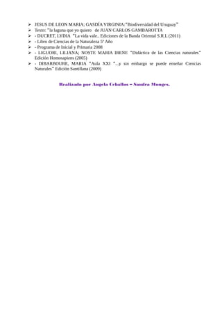  JESUS DE LEON MARIA; GASDÍA VIRGINIA:“Biodiversidad del Uruguay”
 Texto: “la laguna que yo quiero de JUAN CARLOS GAMBAROTTA
 - DUCRET, LYDIA “La vida vale.. Ediciones de la Banda Oriental S.R.L (2011)
 - Libro de Ciencias de la Naturaleza 5º Año
 - Programa de Inicial y Primaria 2008
 - LIGUORI, LILIANA; NOSTE MARIA IRENE “Didáctica de las Ciencias naturales”
Edición Homosapiens (2005)
 - DIBARBOURE, MARIA “Aula XXI “...y sin embargo se puede enseñar Ciencias
Naturales” Edición Santillana (2009)
Realizado por Angela Ceballos – Sandra Monges.
 