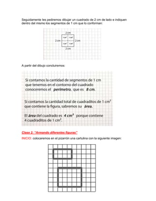 Seguidamente les pediremos dibujar un cuadrado de 2 cm de lado e indiquen
dentro del mismo los segmentos de 1 cm que lo conforman:
A partir del dibujo concluiremos:
Clase 2: “Armando diferentes figuras”
INICIO: colocaremos en el pizarrón una cartulina con la siguiente imagen:
 
