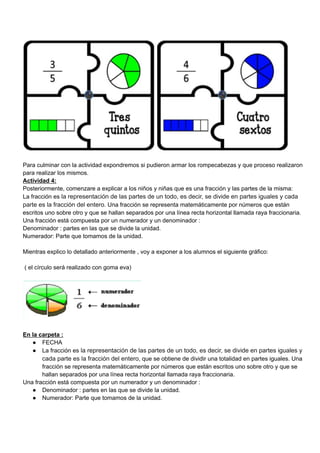 Para culminar con la actividad expondremos si pudieron armar los rompecabezas y que proceso realizaron
para realizar los mismos.
Actividad 4:
Posteriormente, comenzare a explicar a los niños y niñas que es una fracción y las partes de la misma:
La fracción es la representación de las partes de un todo, es decir, se divide en partes iguales y cada
parte es la fracción del entero. Una fracción se representa matemáticamente por números que están
escritos uno sobre otro y que se hallan separados por una línea recta horizontal llamada raya fraccionaria.
Una fracción está compuesta por un numerador y un denominador :
Denominador : partes en las que se divide la unidad.
Numerador: Parte que tomamos de la unidad.
Mientras explico lo detallado anteriormente , voy a exponer a los alumnos el siguiente gráfico:
( el círculo será realizado con goma eva)
En la carpeta :
● FECHA
● La fracción es la representación de las partes de un todo, es decir, se divide en partes iguales y
cada parte es la fracción del entero, que se obtiene de dividir una totalidad en partes iguales. Una
fracción se representa matemáticamente por números que están escritos uno sobre otro y que se
hallan separados por una línea recta horizontal llamada raya fraccionaria.
Una fracción está compuesta por un numerador y un denominador :
● Denominador : partes en las que se divide la unidad.
● Numerador: Parte que tomamos de la unidad.
 