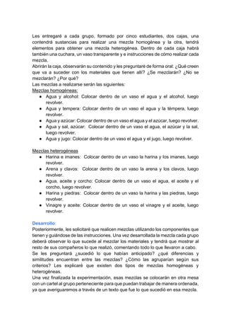 Les entregaré a cada grupo, formado por cinco estudiantes, dos cajas, una
contendrá sustancias para realizar una mezcla homogénea y la otra, tendrá
elementos para obtener una mezcla heterogénea. Dentro de cada caja habrá
también una cuchara, un vaso transparente y e instrucciones de cómo realizar cada
mezcla.
Abrirán la caja, observarán su contenido y les preguntaré de forma oral: ¿Qué creen
que va a suceder con los materiales que tienen allí? ¿Se mezclarán? ¿No se
mezclarán? ¿Por qué?
Las mezclas a realizarse serán las siguientes:
Mezclas homogéneas:
● Agua y alcohol: Colocar dentro de un vaso el agua y el alcohol, luego
revolver.
● Agua y tempera: Colocar dentro de un vaso el agua y la témpera, luego
revolver.
● Agua y azúcar: Colocar dentro de un vaso el agua y el azúcar, luego revolver.
● Agua y sal, azúcar: Colocar dentro de un vaso el agua, el azúcar y la sal,
luego revolver.
● Agua y jugo: Colocar dentro de un vaso el agua y el jugo, luego revolver.
Mezclas heterogéneas
● Harina e imanes: Colocar dentro de un vaso la harina y los imanes, luego
revolver.
● Arena y clavos: Colocar dentro de un vaso la arena y los clavos, luego
revolver.
● Agua, aceite y corcho: Colocar dentro de un vaso el agua, el aceite y el
corcho, luego revolver.
● Harina y piedras: Colocar dentro de un vaso la harina y las piedras, luego
revolver.
● Vinagre y aceite: Colocar dentro de un vaso el vinagre y el aceite, luego
revolver.
Desarrollo:
Posteriormente, les solicitaré que realicen mezclas utilizando los componentes que
tienen y guiándose de las instrucciones. Una vez desarrollada la mezcla cada grupo
deberá observar lo que sucede al mezclar los materiales y tendrá que mostrar al
resto de sus compañeros lo que realizó, comentando todo lo que llevaron a cabo.
Se les preguntará ¿sucedió lo que habían anticipado? ¿qué diferencias y
similitudes encuentran entre las mezclas? ¿Cómo las agruparían según sus
criterios? Les explicaré que existen dos tipos de mezclas homogéneas y
heterogéneas.
Una vez finalizada la experimentación, esas mezclas se colocarán en otra mesa
con un cartel al grupo perteneciente para que puedan trabajar de manera ordenada,
ya que averiguaremos a través de un texto que fue lo que sucedió en esa mezcla.
 