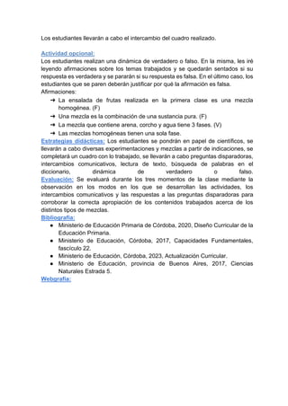 Los estudiantes llevarán a cabo el intercambio del cuadro realizado.
Actividad opcional:
Los estudiantes realizan una dinámica de verdadero o falso. En la misma, les iré
leyendo afirmaciones sobre los temas trabajados y se quedarán sentados si su
respuesta es verdadera y se pararán si su respuesta es falsa. En el último caso, los
estudiantes que se paren deberán justificar por qué la afirmación es falsa.
Afirmaciones:
➔ La ensalada de frutas realizada en la primera clase es una mezcla
homogénea. (F)
➔ Una mezcla es la combinación de una sustancia pura. (F)
➔ La mezcla que contiene arena, corcho y agua tiene 3 fases. (V)
➔ Las mezclas homogéneas tienen una sola fase.
Estrategias didácticas: Los estudiantes se pondrán en papel de científicos, se
llevarán a cabo diversas experimentaciones y mezclas a partir de indicaciones, se
completará un cuadro con lo trabajado, se llevarán a cabo preguntas disparadoras,
intercambios comunicativos, lectura de texto, búsqueda de palabras en el
diccionario, dinámica de verdadero o falso.
Evaluación: Se evaluará durante los tres momentos de la clase mediante la
observación en los modos en los que se desarrollan las actividades, los
intercambios comunicativos y las respuestas a las preguntas disparadoras para
corroborar la correcta apropiación de los contenidos trabajados acerca de los
distintos tipos de mezclas.
Bibliografía:
● Ministerio de Educación Primaria de Córdoba, 2020, Diseño Curricular de la
Educación Primaria.
● Ministerio de Educación, Córdoba, 2017, Capacidades Fundamentales,
fascículo 22.
● Ministerio de Educación, Córdoba, 2023, Actualización Curricular.
● Ministerio de Educación, provincia de Buenos Aires, 2017, Ciencias
Naturales Estrada 5.
Webgrafía:
 