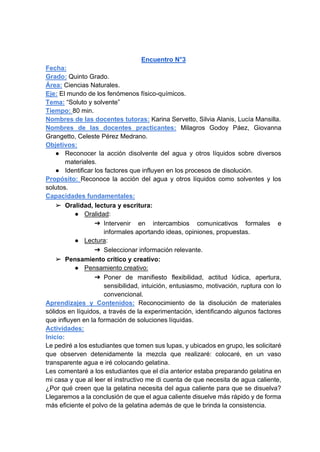Encuentro N°3
Fecha:
Grado: Quinto Grado.
Área: Ciencias Naturales.
Eje: El mundo de los fenómenos físico-químicos.
Tema: “Soluto y solvente”
Tiempo: 80 min.
Nombres de las docentes tutoras: Karina Servetto, Silvia Alanis, Lucía Mansilla.
Nombres de las docentes practicantes: Milagros Godoy Páez, Giovanna
Grangetto, Celeste Pérez Medrano.
Objetivos:
● Reconocer la acción disolvente del agua y otros líquidos sobre diversos
materiales.
● Identificar los factores que influyen en los procesos de disolución.
Propósito: Reconoce la acción del agua y otros líquidos como solventes y los
solutos.
Capacidades fundamentales:
➢ Oralidad, lectura y escritura:
● Oralidad:
➔ Intervenir en intercambios comunicativos formales e
informales aportando ideas, opiniones, propuestas.
● Lectura:
➔ Seleccionar información relevante.
➢ Pensamiento crítico y creativo:
● Pensamiento creativo:
➔ Poner de manifiesto flexibilidad, actitud lúdica, apertura,
sensibilidad, intuición, entusiasmo, motivación, ruptura con lo
convencional.
Aprendizajes y Contenidos: Reconocimiento de la disolución de materiales
sólidos en líquidos, a través de la experimentación, identificando algunos factores
que influyen en la formación de soluciones líquidas.
Actividades:
Inicio:
Le pediré a los estudiantes que tomen sus lupas, y ubicados en grupo, les solicitaré
que observen detenidamente la mezcla que realizaré: colocaré, en un vaso
transparente agua e iré colocando gelatina.
Les comentaré a los estudiantes que el día anterior estaba preparando gelatina en
mi casa y que al leer el instructivo me di cuenta de que necesita de agua caliente,
¿Por qué creen que la gelatina necesita del agua caliente para que se disuelva?
Llegaremos a la conclusión de que el agua caliente disuelve más rápido y de forma
más eficiente el polvo de la gelatina además de que le brinda la consistencia.
 