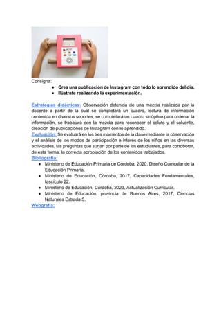 Consigna:
● Crea una publicación de Instagram con todo lo aprendido del día.
● Ilústrate realizando la experimentación.
Estrategias didácticas: Observación detenida de una mezcla realizada por la
docente a partir de la cual se completará un cuadro, lectura de información
contenida en diversos soportes, se completará un cuadro sinóptico para ordenar la
información, se trabajará con la mezcla para reconocer el soluto y el solvente,
creación de publicaciones de Instagram con lo aprendido.
Evaluación: Se evaluará en los tres momentos de la clase mediante la observación
y el análisis de los modos de participación e interés de los niños en las diversas
actividades, las preguntas que surjan por parte de los estudiantes, para corroborar,
de esta forma, la correcta apropiación de los contenidos trabajados.
Bibliografía:
● Ministerio de Educación Primaria de Córdoba, 2020, Diseño Curricular de la
Educación Primaria.
● Ministerio de Educación, Córdoba, 2017, Capacidades Fundamentales,
fascículo 22.
● Ministerio de Educación, Córdoba, 2023, Actualización Curricular.
● Ministerio de Educación, provincia de Buenos Aires, 2017, Ciencias
Naturales Estrada 5.
Webgrafía:
 