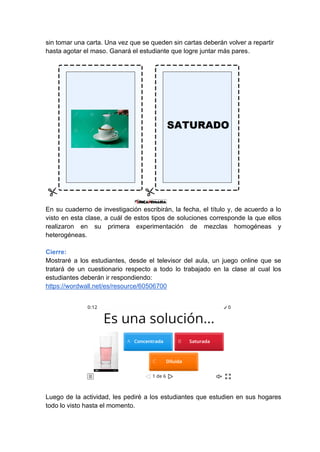 sin tomar una carta. Una vez que se queden sin cartas deberán volver a repartir
hasta agotar el maso. Ganará el estudiante que logre juntar más pares.
En su cuaderno de investigación escribirán, la fecha, el título y, de acuerdo a lo
visto en esta clase, a cuál de estos tipos de soluciones corresponde la que ellos
realizaron en su primera experimentación de mezclas homogéneas y
heterogéneas.
Cierre:
Mostraré a los estudiantes, desde el televisor del aula, un juego online que se
tratará de un cuestionario respecto a todo lo trabajado en la clase al cual los
estudiantes deberán ir respondiendo:
https://wordwall.net/es/resource/60506700
Luego de la actividad, les pediré a los estudiantes que estudien en sus hogares
todo lo visto hasta el momento.
 