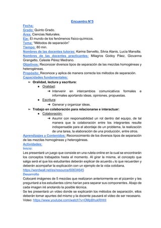 Encuentro N°5
Fecha:
Grado: Quinto Grado.
Área: Ciencias Naturales.
Eje: El mundo de los fenómenos físico-químicos.
Tema: “Métodos de separación”
Tiempo: 80 min.
Nombres de las docentes tutoras: Karina Servetto, Silvia Alanis, Lucía Mansilla.
Nombres de las docentes practicantes: Milagros Godoy Páez, Giovanna
Grangetto, Celeste Pérez Medrano.
Objetivos: Reconocer diversos tipos de separación de las mezclas homogéneas y
heterogéneas.
Propósito: Reconoce y aplica de manera correcta los métodos de separación.
Capacidades fundamentales:
➢ Oralidad, lectura y escritura:
● Oralidad:
➔ Intervenir en intercambios comunicativos formales e
informales aportando ideas, opiniones, propuestas.
● Escritura:
➔ Generar y organizar ideas.
➢ Trabajo en colaboración para relacionarse e interactuar:
● Colaboración:
➔ Asumir con responsabilidad un rol dentro del equipo, de tal
manera que la colaboración entre los integrantes resulte
indispensable para el abordaje de un problema, la realización
de una tarea, la elaboración de una producción, entre otros.
Aprendizajes y Contenidos: Reconocimiento de los diversos tipos de separación
de las mezclas homogéneas y heterogéneas.
Actividades:
Inicio:
Les presentaré un juego que consiste en una ruleta online en la cual se encontrarán
los conceptos trabajados hasta el momento. Al girar la misma, el concepto que
salga será el que los estudiantes deberán explicar de acuerdo a lo que recuerden y
deberán acompañar la explicación con un ejemplo de la vida cotidiana.
https://wordwall.net/es/resource/60634645
Desarrollo
Colocaré imágenes de 5 mezclas que realizaron anteriormente en el pizarrón y les
preguntaré a los estudiantes cómo harían para separar sus componentes. Abajo de
cada imagen iré anotando la posible técnica.
Se les presentará un video donde se explicarán los métodos de separación, ellos
deberán tomar apuntes del mismo y la docente pausará el video de ser necesario.
Video: https://www.youtube.com/watch?v=OMpBhukRHHI
 
