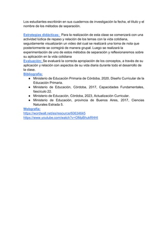 Los estudiantes escribirán en sus cuadernos de investigación la fecha, el título y el
nombre de los métodos de separación.
Estrategias didácticas: Para la realización de esta clase se comenzará con una
actividad lúdica de repaso y relación de los temas con la vida cotidiana,
seguidamente visualizarán un video del cual se realizará una toma de nota que
posteriormente se corregirá de manera grupal. Luego se realizará la
experimentación de uno de estos métodos de separación y reflexionaremos sobre
su aplicación en la vida cotidiana
Evaluación: Se evaluará la correcta apropiación de los conceptos, a través de su
aplicación y relación con aspectos de su vida diaria durante todo el desarrollo de
la clase.
Bibliografía:
● Ministerio de Educación Primaria de Córdoba, 2020, Diseño Curricular de la
Educación Primaria.
● Ministerio de Educación, Córdoba, 2017, Capacidades Fundamentales,
fascículo 22.
● Ministerio de Educación, Córdoba, 2023, Actualización Curricular.
● Ministerio de Educación, provincia de Buenos Aires, 2017, Ciencias
Naturales Estrada 5.
Webgrafía:
https://wordwall.net/es/resource/60634645
https://www.youtube.com/watch?v=OMpBhukRHHI
 