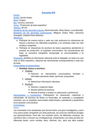 Encuentro Nº6
Fecha:
Grado: Quinto Grado.
Área: Lengua.
Eje: Lectura y escritura.
Tema: “Producción de texto expositivo”
Tiempo: 80 min.
Nombres de las docentes tutoras: Karina Servetto, Silvia Alanis, Lucía Mansilla.
Nombres de las docentes practicantes: Milagros Godoy Páez, Giovanna
Grangetto, Celeste Pérez Medrano.
Objetivos:
● Participar de manera activa y cada vez más autónoma en situaciones de
lectura y escritura con diferentes propósitos y en contextos cada vez más
amplios y exigentes.
● Participar en situaciones de escritura de textos expositivos atendiendo al
proceso de producción, el propósito comunicativo, las características del
texto, la normativa ortográfica incorporada, la comunicabilidad y la
legibilidad.
Propósito: Identifica la información relevante entre lo trabajado, en base a lo cual
crea un texto expositivo, utilizando las herramientas correspondientes a este tipo
de texto.
Capacidades fundamentales:
➢ Oralidad, lectura y escritura:
● Oralidad:
➔ Intervenir en intercambios comunicativos formales e
informales aportando ideas, opiniones, propuestas.
● Lectura:
➔ Seleccionar información relevante.
● Escritura:
➔ Generar y organizar ideas.
➔ Diseñar planes de escritura.
➔ Revisar el escrito y evaluar su adecuación y pertinencia.
Aprendizajes y Contenidos: Participación en situaciones -colectivas e
individuales- de escritura de textos no ficcionales, de extensión y complejidad
creciente, con un propósito comunicativo determinado y atendiendo a parámetros
de la situación comunicativa.
Actividades:
Inicio:
Les comentaré a los estudiantes que hemos hecho una gran investigación y sería
muy bueno poder compartirlo con otras personas, así como los científicos divulgan
sus descubrimientos. Para ello, les mostraré cómo, de diferentes maneras, los
científicos dan a conocer sus investigaciones, presentando una mesa servida con
diferentes textos, como revistas, tesis, informes, etc.; para que ellos puedan
 