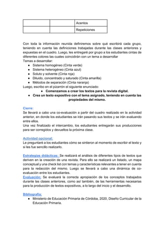 Con toda la información reunida definiremos sobre qué escribirá cada grupo,
teniendo en cuenta las definiciones trabajadas durante las clases anteriores y
expuestas en el cuadro. Luego, les entregaré por grupo a los estudiantes cintas de
diferentes colores las cuales coincidirán con un tema a desarrollar
Temas a desarrollar:
● Sistema homogéneo (Cinta verde)
● Sistema heterogéneo (Cinta azul)
● Soluto y solvente (Cinta roja)
● Diluido, concentrado y saturado (Cinta amarilla)
● Métodos de separación (Cinta naranja)
Luego, escribo en el pizarrón el siguiente enunciado:
● Comenzamos a crear los textos para la revista digital.
● Crea un texto expositivo con el tema asignado, teniendo en cuenta las
propiedades del mismo.
Cierre:
Se llevará a cabo una co-evaluación a partir del cuadro realizado en la actividad
anterior, en donde los estudiantes se irán pasando sus textos y se irán evaluando
entre ellos.
Una vez finalizado el intercambio, los estudiantes entregarán sus producciones
para ser corregidos y devueltos la próxima clase.
Actividad opcional:
Le preguntaré a los estudiantes cómo se sintieron al momento de escribir el texto y
si les fue sencillo realizarlo.
Estrategias didácticas: Se realizará el análisis de diferentes tipos de textos que
deriven en la creación de una revista. Para ello se realizará un listado, un mapa
conceptual y una check list con temas y características relevantes a tener en cuenta
para la redacción del mismo. Luego se llevará a cabo una dinámica de co-
evaluación entre los estudiantes.
Evaluación: Se evaluará la correcta apropiación de los conceptos trabajados
durante las clases anteriores, como así también, de las herramientas necesarias
para la producción de textos expositivos, a lo largo del inicio y el desarrollo.
Bibliografía:
● Ministerio de Educación Primaria de Córdoba, 2020, Diseño Curricular de la
Educación Primaria.
Acentos
Repeticiones
 