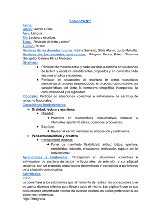 Encuentro Nº7
Fecha:
Grado: Quinto Grado.
Área: Lengua
Eje: Lectura y escritura.
Tema: “Revisión de texto y cierre”
Tiempo: 80 min.
Nombres de las docentes tutoras: Karina Servetto, Silvia Alanis, Lucía Mansilla.
Nombres de las docentes practicantes: Milagros Godoy Páez, Giovanna
Grangetto, Celeste Pérez Medrano.
Objetivos:
● Participar de manera activa y cada vez más autónoma en situaciones
de lectura y escritura con diferentes propósitos y en contextos cada
vez más amplios y exigentes.
● Participar en situaciones de escritura de textos expositivos
atendiendo al proceso de producción, el propósito comunicativo, las
características del texto, la normativa ortográfica incorporada, la
comunicabilidad y la legibilidad.
Propósito: Participa en situaciones -colectivas e individuales- de escritura de
textos no ficcionales.
Capacidades fundamentales:
➢ Oralidad, lectura y escritura:
● Oralidad:
➔ Intervenir en intercambios comunicativos formales e
informales aportando ideas, opiniones, propuestas.
● Escritura:
➔ Revisar el escrito y evaluar su adecuación y pertinencia.
➢ Pensamiento crítico y creativo:
● Pensamiento creativo:
➔ Poner de manifiesto flexibilidad, actitud lúdica, apertura,
sensibilidad, intuición, entusiasmo, motivación, ruptura con lo
convencional.
Aprendizajes y Contenidos: Participación en situaciones -colectivas e
individuales- de escritura de textos no ficcionales, de extensión y complejidad
creciente, con un propósito comunicativo determinado y atendiendo a parámetros
de la situación comunicativa.
Actividades:
Inicio:
Le comentaré a los estudiantes que al momento de realizar las correcciones tuve
en cuenta diversos criterios para llevar a cabo el mismo. Les explicaré que en sus
producciones encontrarán marcas de diversos colores los cuales pertenecen a las
siguientes referencias.
Rojo: Ortografía.
 