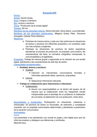 Encuentro Nº8
Fecha:
Grado: Quinto Grado.
Área: Lengua y Literatura.
Eje: Lectura y escritura.
Tema: “Producción de la revista digital”
Tiempo: 80 min.
Nombres de las docentes tutoras: Karina Servetto, Silvia Alanis, Lucía Mansilla.
Nombres de las docentes practicantes: Milagros Godoy Páez, Giovanna
Grangetto, Celeste Pérez Medrano.
Objetivos:
● Participar de manera activa y cada vez más autónoma en situaciones
de lectura y escritura con diferentes propósitos y en contextos cada
vez más amplios y exigentes.
● Participar en situaciones de escritura de textos expositivos
atendiendo al proceso de producción, el propósito comunicativo, las
características del texto, la normativa ortográfica incorporada, la
comunicabilidad y la legibilidad.
Propósito: Trabaja de manera grupal y organizada en la creación de una revista
digital, atendiendo a las características de este tipo de textos.
Capacidades fundamentales:
➢ Oralidad, lectura y escritura:
● Oralidad:
➔ Intervenir en intercambios comunicativos formales e
informales aportando ideas, opiniones, propuestas.
● Lectura:
➔ Seleccionar información relevante.
➢ Trabajo en colaboración para relacionarse e interactuar:
● Colaboración:
➔ Asumir con responsabilidad un rol dentro del equipo, de tal
manera que la colaboración entre los integrantes resulte
indispensable para el abordaje de un problema, la realización
de una tarea, la elaboración de una producción, entre otros.
Aprendizajes y Contenidos: Participación en situaciones -colectivas e
individuales- de escritura de textos no ficcionales, de extensión y complejidad
creciente, con un propósito comunicativo determinado y atendiendo a parámetros
de la situación comunicativa.
Actividades:
Inicio:
Les presentaré a los estudiantes una revista en papel y otra digital para que los
niños las analicen y dialoguen sus diferencias y similitudes.
(flipsnak-issu)
 