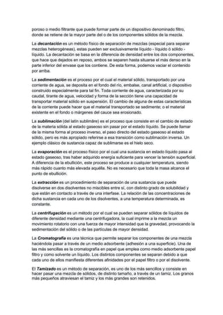poroso o medio filtrante que puede formar parte de un dispositivo denominado filtro,
donde se retiene de la mayor parte del o de los componentes sólidos de la mezcla.
La decantación es un método físico de separación de mezclas (especial para separar
mezclas heterogéneas), estas pueden ser exclusivamente líquido - líquido ó sólido -
líquido. La decantación se basa en la diferencia de densidad entre los dos componentes,
que hace que dejados en reposo, ambos se separen hasta situarse el más denso en la
parte inferior del envase que los contiene. De esta forma, podemos vaciar el contenido
por arriba.
La sedimentación es el proceso por el cual el material sólido, transportado por una
corriente de agua, se deposita en el fondo del río, embalse, canal artificial, o dispositivo
construido especialmente para tal fin. Toda corriente de agua, caracterizada por su
caudal, tirante de agua, velocidad y forma de la sección tiene una capacidad de
transportar material sólido en suspensión. El cambio de alguna de estas características
de la corriente puede hacer que el material transportado se sedimente; o el material
existente en el fondo o márgenes del cauce sea erosionado.
La sublimación (del latín sublimāre) es el proceso que consiste en el cambio de estado
de la materia sólida al estado gaseoso sin pasar por el estado líquido. Se puede llamar
de la misma forma al proceso inverso, el paso directo del estado gaseoso al estado
sólido, pero es más apropiado referirse a esa transición como sublimación inversa. Un
ejemplo clásico de sustancia capaz de sublimarse es el hielo seco.
La evaporación es el proceso físico por el cual una sustancia en estado líquido pasa al
estado gaseoso, tras haber adquirido energía suficiente para vencer la tensión superficial.
A diferencia de la ebullición, este proceso se produce a cualquier temperatura, siendo
más rápido cuanto más elevada aquélla. No es necesario que toda la masa alcance el
punto de ebullición.
La extracción es un procedimiento de separación de una sustancia que puede
disolverse en dos disolventes no miscibles entre sí, con distinto grado de solubilidad y
que están en contacto a través de una interfase. La relación de las concentraciones de
dicha sustancia en cada uno de los disolventes, a una temperatura determinada, es
constante.
La centrifugación es un método por el cual se pueden separar sólidos de líquidos de
diferente densidad mediante una centrifugadora, la cual imprime a la mezcla un
movimiento rotatorio con una fuerza de mayor intensidad que la gravedad, provocando la
sedimentación del sólido o de las partículas de mayor densidad.
La Cromatografía es una técnica que permite separar los componentes de una mezcla
haciéndola pasar a través de un medio adsorbente (adhesión a una superficie). Una de
las más sencillas es la cromatografía en papel que emplea como medio adsorbente papel
filtro y como solvente un líquido. Los distintos componentes se separan debido a que
cada uno de ellos manifiesta diferentes afinidades por el papel filtro o por el disolvente.
El Tamizado es un método de separación, es uno de los más sencillos y consiste en
hacer pasar una mezcla de sólidos, de distinto tamaño, a través de un tamiz. Los granos
más pequeños atraviesan el tamiz y los más grandes son retenidos.
 