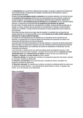 La Destilación es una técnica utilizada para purificar un líquido o separar los líquidos de
una mezcla líquida. Comprende dos etapas: transformación del líquido en vapor y
condensación del vapor.
Existe entre los conceptos soluto y solvente una conexión estrecha, en función de que
en el terreno de la química ambos son los componentes de una solución, aunque en
verdad designan compuestos de características definitivamente distintas. Mientras el
primero refiere a una sustancia que se disuelve en un solvente con el cual forma dicha
solución, el segundo es precisamente la sustancia que disuelve al anterior.
En ese orden, el soluto suele ser normalmente un sólido, aunque también puede ser un
líquido o un gas, mientras que el solvente es normalmente un líquido, si bien también
puede ser un sólido o un gas. Éste se encuentra en mayor proporción que el soluto en
una solución.
Para tener acceso al tema con algo más de claridad, un ejemplo de una solución se
puede observar en una taza de café, en la cual el soluto es el café molido (sólido) y el
solvente es el agua caliente (líquido).
Un soluto es una sustancia que se disuelve en un solvente con el cual forma una
solución. La proporción en la que el soluto se encuentra en la solución es menor a la
proporción del solvente en el cual se disuelve.
Las partículas del soluto interactúan con las del solvente, y la fuerza de dicha interacción
entre el soluto y el solvente es superior a la que mantiene unida a las partículas internas
del soluto. Básicamente, las moléculas del soluto se estabilizan al interactuar con las
moléculas del solvente.
Las soluciones o disoluciones son sistemas ópticamente homogéneos de dos o más
sustancias de proporciones variables. Los términos de disoluciones y solución se usan
indistintamente; pero disoluciones se refiere al hecho de que una sustancia se
disuelve y solución a lo que resulta de dicho cambio.
1. Solución diluida. Es aquella que contiene una pequeña proporción del soluto, disuelto
en una gran cantidad de disolvente.
2. Solución concentrada: Es la que tiene gran cantidad de soluto, disueltas una
pequeña cantidad de disolvente.
3. Solución saturada: Es aquella que contiene la máxima cantidad posible de soluto que
el disolvente puede disolver, a una temperatura determinada, es decir, si agrega más
soluto, ya no se disuelve en el disolvente.
Mapa conceptual:
 