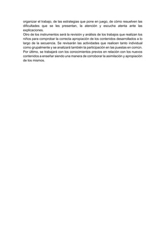 organizar el trabajo, de las estrategias que pone en juego, de cómo resuelven las
dificultades que se les presentan, la atención y escucha atenta ante las
explicaciones.
Otro de los instrumentos será la revisión y análisis de los trabajos que realizan los
niños para comprobar la correcta apropiación de los contenidos desarrollados a lo
largo de la secuencia. Se revisarán las actividades que realicen tanto individual
como grupalmente y se analizará también la participación en las puestas en común.
Por último, se trabajará con los conocimientos previos en relación con los nuevos
contenidos a enseñar siendo una manera de corroborar la asimilación y apropiación
de los mismos.
 