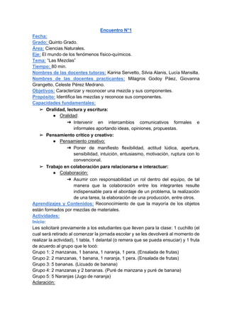 Encuentro N°1
Fecha:
Grado: Quinto Grado.
Área: Ciencias Naturales.
Eje: El mundo de los fenómenos físico-químicos.
Tema: “Las Mezclas”
Tiempo: 80 min.
Nombres de las docentes tutoras: Karina Servetto, Silvia Alanis, Lucía Mansilla.
Nombres de las docentes practicantes: Milagros Godoy Páez, Giovanna
Grangetto, Celeste Pérez Medrano.
Objetivos: Caracterizar y reconocer una mezcla y sus componentes.
Propósito: Identifica las mezclas y reconoce sus componentes.
Capacidades fundamentales:
➢ Oralidad, lectura y escritura:
● Oralidad:
➔ Intervenir en intercambios comunicativos formales e
informales aportando ideas, opiniones, propuestas.
➢ Pensamiento crítico y creativo:
● Pensamiento creativo:
➔ Poner de manifiesto flexibilidad, actitud lúdica, apertura,
sensibilidad, intuición, entusiasmo, motivación, ruptura con lo
convencional.
➢ Trabajo en colaboración para relacionarse e interactuar:
● Colaboración:
➔ Asumir con responsabilidad un rol dentro del equipo, de tal
manera que la colaboración entre los integrantes resulte
indispensable para el abordaje de un problema, la realización
de una tarea, la elaboración de una producción, entre otros.
Aprendizajes y Contenidos: Reconocimiento de que la mayoría de los objetos
están formados por mezclas de materiales.
Actividades:
Inicio:
Les solicitaré previamente a los estudiantes que lleven para la clase: 1 cuchillo (el
cual será retirado al comenzar la jornada escolar y se les devolverá al momento de
realizar la actividad), 1 tabla, 1 delantal (o remera que se pueda ensuciar) y 1 fruta
de acuerdo al grupo que le tocó:
Grupo 1: 2 manzanas, 1 banana, 1 naranja, 1 pera. (Ensalada de frutas)
Grupo 2: 2 manzanas, 1 banana, 1 naranja, 1 pera. (Ensalada de frutas)
Grupo 3: 5 bananas. (Licuado de banana)
Grupo 4: 2 manzanas y 2 bananas. (Puré de manzana y puré de banana)
Grupo 5: 5 Naranjas (Jugo de naranja)
Aclaración:
 