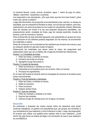 La docente llevará: Leche, azúcar, licuadora, agua, 1 sobre de jugo en polvo,
rallador, exprimidor, recipientes y cucharas.
Les preguntaré a los estudiantes: ¿Por qué creen que les hice traer frutas? ¿Qué
creen que vamos a realizar?
Luego del intercambio, les propondré a los estudiantes crear, ese día, un desayuno
saludable, que se compartirá al finalizar la clase, con la fruta que trajeron, para eso,
realizaremos una serie de puestos en los cuales los estudiantes crearán diferentes
tipos de mezclas con frutas a la vez que preparan desayunos saludables. Las
preparaciones serán: ensalada de frutas, jugo de naranja exprimido, licuado de
banana, puré de manzana y banana.
Para el desarrollo de esta actividad agruparé a los estudiantes en grupos de cinco
y se colocarán en los distintos puestos asignados. En los mismos, se encontrarán
los materiales a utilizar.
Antes de comenzar con la actividad se les solicitará que se laven las manos y que
se coloquen alcohol en gel para cuidar la higiene.
Observando los materiales que tienen sobre la mesa, les preguntaré qué
preparación creen que van a realizar allí y luego les brindaré las indicaciones:
Puesto 1 y 2: Ensalada de frutas:
1. Pelar las frutas y cortarlas en trozos.
2. Introducir las frutas en el bowl.
3. Agregarle el jugo del puesto 5.
Puesto 3: Licuado de bananas.
1. Pelar las bananas y cortarlas en trozos.
2. Colocarlas en la licuadora junto con la leche, hielo y el azúcar.
3. Procesar los ingredientes.
En el caso del licuado la docente será la encargada de accionar la licuadora para
evitar inconvenientes.
Puesto 4: Puré de bananas y manzanas.
1. Pelar las frutas y cortarlas en trozos.
2. Rallar la manzana.
3. Pisar la banana.
4. Integrar ambas frutas.
Puesto 5: Jugo de naranjas.
1. Pelar las naranjas y cortarlas a la mitad.
2. Exprimir las naranjas.
3. Colocar el jugo de naranja junto con el agua y el azúcar.
Desarrollo:
Se ordenarán y limpiarán las mesas tirando todos los desechos para poder
continuar trabajando. Le pediré a los estudiantes que, por grupos, les comenten a
sus compañeros lo que realizaron y cómo lo llevaron a cabo. Luego, les preguntaré:
Si tuvieran que utilizar una palabra para explicar todo lo que realizaron, ¿Cuál
sería? De esta forma se tratará de llegar a la conclusión de que lo que realizaron
es una MEZCLA.
 