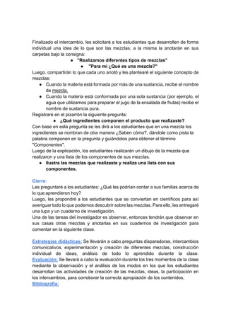 Finalizado el intercambio, les solicitaré a los estudiantes que desarrollen de forma
individual una idea de lo que son las mezclas, a la misma la anotarán en sus
carpetas bajo la consigna:
● "Realizamos diferentes tipos de mezclas"
● "Para mí ¿Qué es una mezcla?"
Luego, compartirán lo que cada uno anotó y les plantearé el siguiente concepto de
mezclas:
● Cuando la materia está formada por más de una sustancia, recibe el nombre
de mezcla.
● Cuando la materia está conformada por una sola sustancia (por ejemplo, el
agua que utilizamos para preparar el jugo de la ensalada de frutas) recibe el
nombre de sustancia pura.
Registraré en el pizarrón la siguiente pregunta:
● ¿Qué ingredientes componen el producto que realizaste?
Con base en esta pregunta se les dirá a los estudiantes que en una mezcla los
ingredientes se nombran de otra manera ¿Saben cómo?, dándole como pista la
palabra componen en la pregunta y guiándolos para obtener el término
"Componentes".
Luego de la explicación, los estudiantes realizarán un dibujo de la mezcla que
realizaron y una lista de los componentes de sus mezclas.
● Ilustra las mezclas que realizaste y realiza una lista con sus
componentes.
Cierre:
Les preguntaré a los estudiantes: ¿Qué les podrían contar a sus familias acerca de
lo que aprendieron hoy?
Luego, les propondré a los estudiantes que se conviertan en científicos para así
averiguar todo lo que podemos descubrir sobre las mezclas. Para ello, les entregaré
una lupa y un cuaderno de investigación.
Una de las tareas del investigador es observar, entonces tendrán que observar en
sus casas otras mezclas y anotarlas en sus cuadernos de investigación para
comentar en la siguiente clase.
Estrategias didácticas: Se llevarán a cabo preguntas disparadoras, intercambios
comunicativos, experimentación y creación de diferentes mezclas, construcción
individual de ideas, análisis de todo lo aprendido durante la clase.
Evaluación: Se llevará a cabo la evaluación durante los tres momentos de la clase
mediante la observación y el análisis de los modos en los que los estudiantes
desarrollan las actividades de creación de las mezclas, ideas, la participación en
los intercambios, para corroborar la correcta apropiación de los contenidos.
Bibliografía:
 