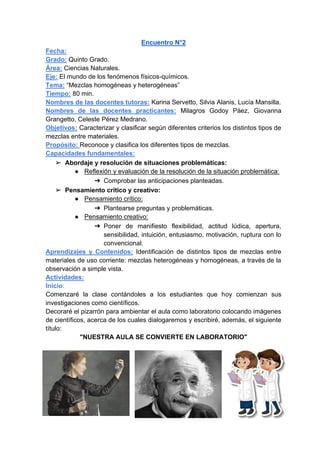 Encuentro N°2
Fecha:
Grado: Quinto Grado.
Área: Ciencias Naturales.
Eje: El mundo de los fenómenos físicos-químicos.
Tema: “Mezclas homogéneas y heterogéneas”
Tiempo: 80 min.
Nombres de las docentes tutoras: Karina Servetto, Silvia Alanis, Lucía Mansilla.
Nombres de las docentes practicantes: Milagros Godoy Páez, Giovanna
Grangetto, Celeste Pérez Medrano.
Objetivos: Caracterizar y clasificar según diferentes criterios los distintos tipos de
mezclas entre materiales.
Propósito: Reconoce y clasifica los diferentes tipos de mezclas.
Capacidades fundamentales:
➢ Abordaje y resolución de situaciones problemáticas:
● Reflexión y evaluación de la resolución de la situación problemática:
➔ Comprobar las anticipaciones planteadas.
➢ Pensamiento crítico y creativo:
● Pensamiento crítico:
➔ Plantearse preguntas y problemáticas.
● Pensamiento creativo:
➔ Poner de manifiesto flexibilidad, actitud lúdica, apertura,
sensibilidad, intuición, entusiasmo, motivación, ruptura con lo
convencional.
Aprendizajes y Contenidos: Identificación de distintos tipos de mezclas entre
materiales de uso corriente: mezclas heterogéneas y homogéneas, a través de la
observación a simple vista.
Actividades:
Inicio:
Comenzaré la clase contándoles a los estudiantes que hoy comienzan sus
investigaciones como científicos.
Decoraré el pizarrón para ambientar el aula como laboratorio colocando imágenes
de científicos, acerca de los cuales dialogaremos y escribiré, además, el siguiente
título:
"NUESTRA AULA SE CONVIERTE EN LABORATORIO"
 