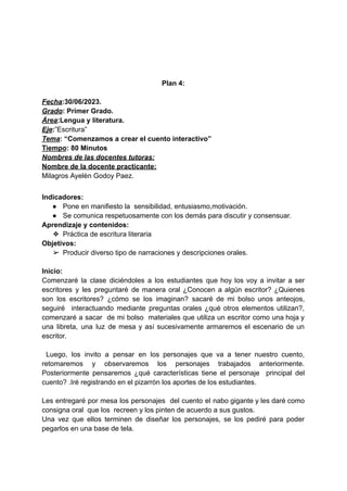 Plan 4:
Fecha:30/06/2023.
Grado: Primer Grado.
Área:Lengua y literatura.
Eje:”Escritura”
Tema: “Comenzamos a crear el cuento interactivo”
Tiempo: 80 Minutos
Nombres de las docentes tutoras:
Nombre de la docente practicante:
Milagros Ayelèn Godoy Paez.
Indicadores:
● Pone en manifiesto la sensibilidad, entusiasmo,motivación.
● Se comunica respetuosamente con los demás para discutir y consensuar.
Aprendizaje y contenidos:
❖ Práctica de escritura literaria
Objetivos:
➢ Producir diverso tipo de narraciones y descripciones orales.
Inicio:
Comenzaré la clase diciéndoles a los estudiantes que hoy los voy a invitar a ser
escritores y les preguntaré de manera oral ¿Conocen a algún escritor? ¿Quienes
son los escritores? ¿cómo se los imaginan? sacaré de mi bolso unos anteojos,
seguiré interactuando mediante preguntas orales ¿qué otros elementos utilizan?,
comenzaré a sacar de mi bolso materiales que utiliza un escritor como una hoja y
una libreta, una luz de mesa y así sucesivamente armaremos el escenario de un
escritor.
Luego, los invito a pensar en los personajes que va a tener nuestro cuento,
retomaremos y observaremos los personajes trabajados anteriormente.
Posteriormente pensaremos ¿qué características tiene el personaje principal del
cuento? .Iré registrando en el pizarrón los aportes de los estudiantes.
Les entregaré por mesa los personajes del cuento el nabo gigante y les daré como
consigna oral que los recreen y los pinten de acuerdo a sus gustos.
Una vez que ellos terminen de diseñar los personajes, se los pediré para poder
pegarlos en una base de tela.
 
