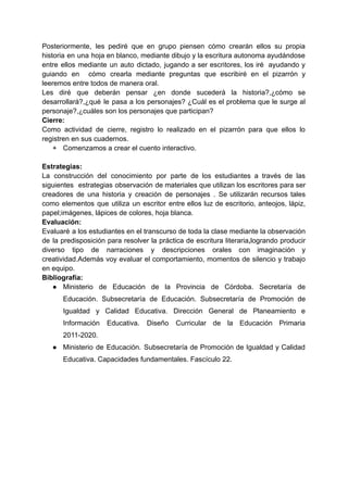 Posteriormente, les pediré que en grupo piensen cómo crearán ellos su propia
historia en una hoja en blanco, mediante dibujo y la escritura autonoma ayudándose
entre ellos mediante un auto dictado, jugando a ser escritores, los iré ayudando y
guiando en cómo crearla mediante preguntas que escribiré en el pizarrón y
leeremos entre todos de manera oral.
Les diré que deberán pensar ¿en donde sucederá la historia?,¿cómo se
desarrollará?,¿qué le pasa a los personajes? ¿Cuál es el problema que le surge al
personaje?,¿cuáles son los personajes que participan?
Cierre:
Como actividad de cierre, registro lo realizado en el pizarrón para que ellos lo
registren en sus cuadernos.
+ Comenzamos a crear el cuento interactivo.
Estrategias:
La construcción del conocimiento por parte de los estudiantes a través de las
siguientes estrategias observación de materiales que utilizan los escritores para ser
creadores de una historia y creación de personajes . Se utilizarán recursos tales
como elementos que utiliza un escritor entre ellos luz de escritorio, anteojos, lápiz,
papel;imágenes, lápices de colores, hoja blanca.
Evaluación:
Evaluaré a los estudiantes en el transcurso de toda la clase mediante la observación
de la predisposición para resolver la práctica de escritura literaria,logrando producir
diverso tipo de narraciones y descripciones orales con imaginación y
creatividad.Además voy evaluar el comportamiento, momentos de silencio y trabajo
en equipo.
Bibliografía:
● Ministerio de Educación de la Provincia de Córdoba. Secretaría de
Educación. Subsecretaría de Educación. Subsecretaría de Promoción de
Igualdad y Calidad Educativa. Dirección General de Planeamiento e
Información Educativa. Diseño Curricular de la Educación Primaria
2011-2020.
● Ministerio de Educación. Subsecretaría de Promoción de Igualdad y Calidad
Educativa. Capacidades fundamentales. Fascículo 22.
 