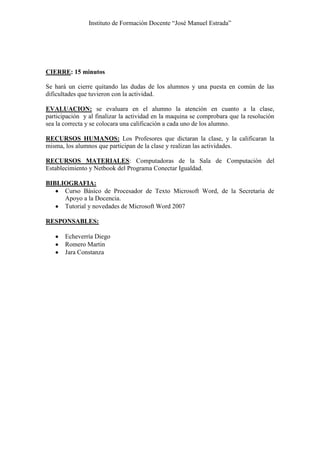 Instituto de Formación Docente “José Manuel Estrada”




CIERRE: 15 minutos

Se hará un cierre quitando las dudas de los alumnos y una puesta en común de las
dificultades que tuvieron con la actividad.

EVALUACION: se evaluara en el alumno la atención en cuanto a la clase,
participación y al finalizar la actividad en la maquina se comprobara que la resolución
sea la correcta y se colocara una calificación a cada uno de los alumno.

RECURSOS HUMANOS: Los Profesores que dictaran la clase, y la calificaran la
misma, los alumnos que participan de la clase y realizan las actividades.

RECURSOS MATERIALES: Computadoras de la Sala de Computación del
Establecimiento y Netbook del Programa Conectar Igualdad.

BIBLIOGRAFIA:
     Curso Básico de Procesador de Texto Microsoft Word, de la Secretaria de
     Apoyo a la Docencia.
     Tutorial y novedades de Microsoft Word 2007

RESPONSABLES:

       Echeverría Diego
       Romero Martin
       Jara Constanza
 