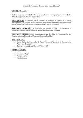 Instituto de Formación Docente “José Manuel Estrada”

CIERRE: 15 minutos

Se hará un cierre quitando las dudas de los alumnos y una puesta en común de las
dificultades que tuvieron con la actividad.

EVALUACION: se evaluara en el alumno la atención en cuanto a la clase,
participación y al finalizar la actividad en la maquina se comprobara que la resolución
sea la correcta y se colocara una calificación a cada uno de los alumno.

RECURSOS HUMANOS: Los Profesores que dictaran la clase, y la calificaran la
misma, los alumnos que participan de la clase y realizan las actividades.

RECURSOS MATERIALES: Computadoras de la Sala de Computación del
Establecimiento y Netbook del Programa Conectar Igualdad.

BIBLIOGRAFIA:
     Curso Básico de Procesador de Texto Microsoft Word, de la Secretaria de
     Apoyo a la Docencia.
     Tutorial y novedades de Microsoft Word 2007

RESPONSABLES:

       Echeverría Diego
       Romero Martin
       Jara Constanza
 