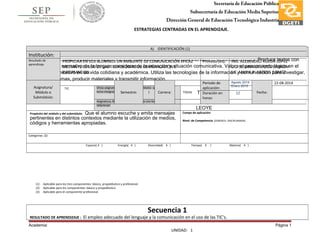 Secretaría de Educación Pública
Subsecretaría de Educación Media Superior
Dirección General de Educación Tecnológica Industria
Subdirección de Enlace Operativo en TamaulipasESTRATEGIAS CENTRADAS EN EL APRENDIZAJE.
A) INTENCIONES FORMATIVAS
Propósito de las estrategias centradas en el aprendizaje en la Asignatura o Competencia, permite al alumno que al l termino de la segunda unidad adquiera una formación profesional integral al : Produce textos con
base en el uso normativo de la lengua, considerando la intención y situación comunicativa. Valora el pensamiento lógico en el
proceso comunicativo en su vida cotidiana y académica. Utiliza las tecnologías de la información y comunicación para investigar,
resolver problemas, producir materiales y transmitir información.
Tema integrador:
COMUNICACIÓN
Otras asignatura:, módulos o submódulos que trabajan el
tema integrador TODAS
Asignatura, Módulo y/o submódulos con los que se
relacionan
LEOYE
Propósito del módulo y del submódulo: Que el alumno escuche y emita mensajes
pertinentes en distintos contextos mediante la utilización de medios,
códigos y herramientas apropiadas.
Campo de aplicación:
Nivel: de Competencia: GENERICA- DISCIPLINARIAS
Categorías: (2)
Espacio( X ) Energía( X ) Diversidad( X ) Tiempo( X ) Materia( X )
(1) Aplicable para los tres componentes: básico, propedéutico y profesional.
(2) Aplicable para los componentes: básico y propedéutico.
(3) Aplicable para el componente profesional.
Secuencia 1
RESULTADO DE APRENDIZAJE : El empleo adecuado del lenguaje y la comunicación en el uso de las TIC’s.
Academia: Página 1
UNIDAD: 1
A) IDENTIFICACIÓN (1)
Institución:
Resultado de
aprendizaje
PROPICIAR EN LOS ALUMNOS UN AMBIENTE DE COMUNICACIÓN EFICAZ
MEDIANTE EL USO DE LAS TECNOLOGIAS DE COMUNICACIÓN E
INFORMACION.
Profesor(es): ING. ALEJANDRO RUEDA LÓPEZ
LIC. SUSANA CAVAZOS BARRÓN
LIC. MARIA P. ARTILES GOMEZ
Asignatura/
Módulo o
Submódulo:
TIC
Semestre: I Carrera: TODAS
Periodo de
aplicación:
Agosto 2014
Enero 2015
Fecha:
22-08-2014
Duración en
horas:
12
 