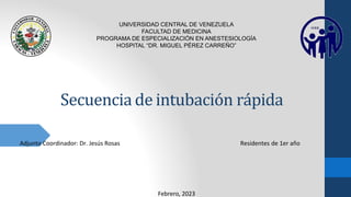 Secuencia de intubación rápida
Adjunto Coordinador: Dr. Jesús Rosas Residentes de 1er año
UNIVERSIDAD CENTRAL DE VENEZUELA
FACULTAD DE MEDICINA
PROGRAMA DE ESPECIALIZACIÓN EN ANESTESIOLOGÍA
HOSPITAL “DR. MIGUEL PÉREZ CARREÑO”
Febrero, 2023
 