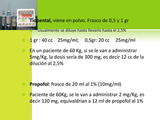 Tiopental, viene en polvo. Frasco de 0,5 y 1 grUsualmente se diluye hasta llevarlo hasta el 2,5%1 gr : 40 cc    25mg/ml;     0,5gr: 20 cc     25mg/mlEn un paciente de 60 Kg, si se le van a administrar 5mg/Kg, la dosis sería de 300 mg, es decir 12 cc de la dilución al 2,5%Propofol: frasco de 20 ml al 1% (10mg/ml)Paciente de 60Kg, se le van a administrar 2 mg/Kg, es decir 120 mg, equivaldrían a 12 ml de propofol al 1%