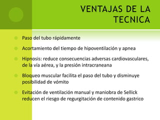 VENTAJAS DE LA TECNICAPaso del tubo rápidamenteAcortamiento del tiempo de hipoventilación y apneaHipnosis: reduce consecuencias adversas cardiovasculares, de la vía aérea, y la presión intracraneanaBloqueo muscular facilita el paso del tubo y disminuye posibilidad de vómitoEvitación de ventilación manual y maniobra de Sellick reducen el riesgo de regurgitación de contenido gastrico