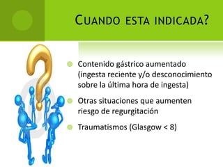 Cuando esta indicada?Contenido gástrico aumentado (ingesta reciente y/o desconocimiento sobre la última hora de ingesta)Otras situaciones que aumenten riesgo de regurgitaciónTraumatismos (Glasgow < 8)