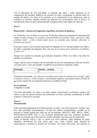 Con la realización de esta actividades se pretende que niños y niñas progresen en su 
comprensión del principio alfabético de escritura (es decir, comprendan la relación entre los 
sonidos del habla y las letras en la escritura), en la comprensión de las deferencias entre la 
oralidad y la escritura. Además, permite que afiancen sus conocimientos sobre la forma y el 
trazado de las letras. Es decir, están poniendo la lengua escrita como objeto de reflexión. 
3 
Tarea 3 
Renarración, relectura de fragmentos específicos. Escritura de palabras. 
La/ el docente y los/ as niños/ as conversan. El docente orienta con preguntas la renarración del 
cuento. Cuando comienza, los animales están durmiendo en la granja. Luego, ¿qué pasó? ¿Qué 
problema hubo? ¿Cómo terminó?¿Qué hacen los animales para intentar solucionar el 
problema que tienen? 
El docente vuelve a leer el cuento mostrando las imágenes en voz alta para ayudar a los niños y 
las niñas a responder esta pregunta. Pero, hay más de un intento para solucionar el problema. 
¿Cuáles son? 
Buscan en el cuento los animales que intentaron despertar a Perro. Los niños y las niñas los 
escriben en el pizarrón. 
Luego, vuelven a leer el cuento, esta vez buscando las acciones realizadas por cada uno de ellos: 
estornudó, gritó, cantó, por ejemplo. Completan en el pizarrón el siguiente cuadro: 
Personajes Intentos – acciones 
  
Continúan conversando: ¿Se solucionó el problema que tenían los animales de la granja? ¿Qué 
lo despertó al perro? ¿Cómo termina? La/el docente orienta la conversación hacia el hecho de 
que en los cuentos hay una situación inicial que se modifica al final. 
En el cuaderno. 
Completan el cuadro. 
Con estas actividades, los niños y las niñas estarán reconociendo la estructura narrativa del 
cuento, lo que les permite producir una renarración en forma ordenada considerando el orden 
temporal y causal de las acciones. 
Tarea 4 
Dramatización 
Como actividad preparatoria de la dramatización, los niños y las niñas buscan los “ruiditos” que 
hizo cada personaje (onomatopeyas). Al lado del animal correspondiente, escriben en el 
pizarrón el sonido emitido por cada uno de los animales: MIAUUU, BEE, MUUU, OINC, 
CO.CO-RO-CO-COOO. Esta es una excelente oportunidad para que continúen prestando 
atención a la relación que existe entre los sonidos del habla y las letras que los representan. 
Luego, el docente vuelve a leer el cuento con los/as niños/as, luego preparan un juego 
dramático. Distribuyen los roles: perro, gato, vaca, cerdo, cerditos, gallo. Realizan la 
representación y mientras la docente lee el cuento, los chicos intervienen. Por ejemplo, el 
 