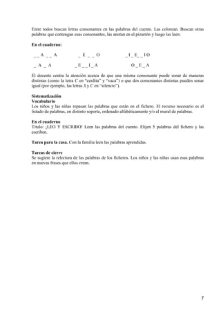 Entre todos buscan letras consonantes en las palabras del cuento. Las colorean. Buscan otras 
palabras que contengan esas consonantes, las anotan en el pizarrón y luego las leen. 
7 
En el cuaderno: 
_ _ A _ _ A _ E _ _ O _ I _ E_ _ I O 
_ A _ A _ E _ _ I _ A O _ E _ A 
El docente centra la atención acerca de que una misma consonante puede sonar de maneras 
distintas (como la letra C en “cerdita” y “vaca”) o que dos consonantes distintas pueden sonar 
igual (por ejemplo, las letras S y C en “silencio”). 
Sistematización 
Vocabulario 
Los niños y las niñas repasan las palabras que están en el fichero. El recurso necesario es el 
listado de palabras, en distinto soporte, ordenado alfabéticamente y/o el mural de palabras. 
En el cuaderno 
Título: ¡LEO Y ESCRIBO! Leen las palabras del cuento. Elijen 5 palabras del fichero y las 
escriben. 
Tarea para la casa. Con la familia leen las palabras aprendidas. 
Tareas de cierre 
Se sugiere la relectura de las palabras de los ficheros. Los niños y las niñas usan esas palabras 
en nuevas frases que ellos crean. 
