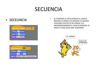 SECUENCIA
• SECEUNCIA • AL PESIONAR LA TECLA ESPACIO EL LEON SE
MOVERA 10 PASOS Y SE MOVERA 15 GRADOS
HACIENDO UN EFECTO DE ATAQUE Y AL
PRESIONAR BANDERA EL GATO SE MOVERA 10
PASOS TY DIRA NUNC AME ATRAPARAS