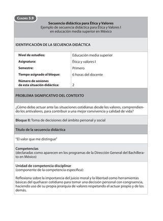 Secuencia didáctica para Ética y Valores 
Ejemplo de secuencia didáctica para Ética y Valores I 
en educación media superior en México 
CUADRO 3.9 
IDENTIFICACIÓN DE LA SECUENCIA DIDÁCTICA 
Nivel de estudios: 
Asignatura: 
Semestre: 
Tiempo asignado al bloque: 
Número de sesiones 
de esta situación didáctica: 
Educación media superior 
Ética y valores I 
Primero 
6 horas del docente 
2 
PROBLEMA SIGNIFICATIVO DEL CONTEXTO 
¿Cómo debo actuar ante las situaciones cotidianas desde los valores, comprendien-do 
los antivalores, para contribuir a una mejor convivencia y calidad de vida? 
Bloque II: Toma de decisiones del ámbito personal y social 
Título de la secuencia didáctica 
“El valor que me distingue” 
Competencias 
(declaradas como aparecen en los programas de la Dirección General del Bachillera-to 
en México) 
Unidad de competencia disciplinar 
(componente de la competencia específi ca): 
Refl exiona sobre la importancia del juicio moral y la libertad como herramientas 
básicas del quehacer cotidiano para tomar una decisión personal con congruencia, 
haciendo uso de su propia jerarquía de valores respetando el actuar propio y de los 
demás. 
 