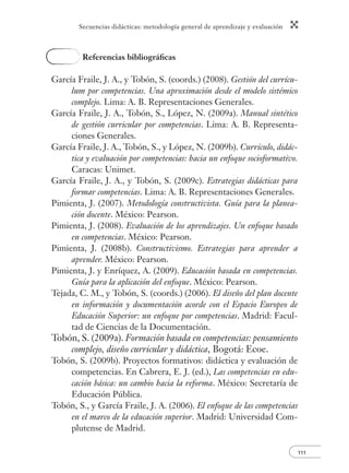Secuencias didácticas: metodología general de aprendizaje y evaluación 
111 
Referencias bibliográfi cas 
García Fraile, J. A., y Tobón, S. (coords.) (2008). Gestión del currícu-lum 
por competencias. Una aproximación desde el modelo sistémico 
complejo. Lima: A. B. Representaciones Generales. 
García Fraile, J. A., Tobón, S., López, N. (2009a). Manual sintético 
de gestión curricular por competencias. Lima: A. B. Representa-ciones 
Generales. 
García Fraile, J. A., Tobón, S., y López, N. (2009b). Currículo, didác-tica 
y evaluación por competencias: hacia un enfoque socioformativo. 
Caracas: Unimet. 
García Fraile, J. A., y Tobón, S. (2009c). Estrategias didácticas para 
formar competencias. Lima: A. B. Representaciones Generales. 
Pimienta, J. (2007). Metodología constructivista. Guía para la planea-ción 
docente. México: Pearson. 
Pimienta, J. (2008). Evaluación de los aprendizajes. Un enfoque basado 
en competencias. México: Pearson. 
Pimienta, J. (2008b). Constructivismo. Estrategias para aprender a 
aprender. México: Pearson. 
Pimienta, J. y Enríquez, A. (2009). Educación basada en competencias. 
Guía para la aplicación del enfoque. México: Pearson. 
Tejada, C. M., y Tobón, S. (coords.) (2006). El diseño del plan docente 
en información y documentación acorde con el Espacio Europeo de 
Educación Superior: un enfoque por competencias. Madrid: Facul-tad 
de Ciencias de la Documentación. 
Tobón, S. (2009a). Formación basada en competencias: pensamiento 
complejo, diseño curricular y didáctica, Bogotá: Ecoe. 
Tobón, S. (2009b). Proyectos formativos: didáctica y evaluación de 
competencias. En Cabrera, E. J. (ed.), Las competencias en edu-cación 
básica: un cambio hacia la reforma. México: Secretaría de 
Educación Pública. 
Tobón, S., y García Fraile, J. A. (2006). El enfoque de las competencias 
en el marco de la educación superior. Madrid: Universidad Com-plutense 
de Madrid. 
 