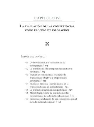CAPÍTULO IV 
La evaluación de las competencias 
como proceso de valoración 
Índice del capítulo 
4.1 De la evaluación a la valoración de las 
competencias 114 
4.2 La evaluación de las competencias: un nuevo 
paradigma 119 
4.3 Evaluar las competencias trasciende la 
evaluación de objetivos y propósitos del 
aprendizaje 123 
4.4 Principios básicos a tener en cuenta en la 
evaluación basada en competencias 124 
4.5 La evaluación según quienes participan 129 
4.6 Metodología general de evaluación de las 
competencias: método matricial complejo 131 
4.7 Ejemplo de evaluación de una competencia con el 
método matricial complejo 138 
 