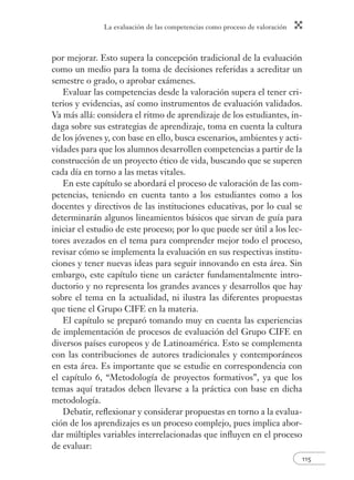 La evaluación de las competencias como proceso de valoración 
por mejorar. Esto supera la concepción tradicional de la evaluación 
como un medio para la toma de decisiones referidas a acreditar un 
semestre o grado, o aprobar exámenes. 
Evaluar las competencias desde la valoración supera el tener cri-terios 
y evidencias, así como instrumentos de evaluación validados. 
Va más allá: considera el ritmo de aprendizaje de los estudiantes, in-daga 
sobre sus estrategias de aprendizaje, toma en cuenta la cultura 
de los jóvenes y, con base en ello, busca escenarios, ambientes y acti-vidades 
para que los alumnos desarrollen competencias a partir de la 
construcción de un proyecto ético de vida, buscando que se superen 
cada día en torno a las metas vitales. 
En este capítulo se abordará el proceso de valoración de las com-petencias, 
teniendo en cuenta tanto a los estudiantes como a los 
docentes y directivos de las instituciones educativas, por lo cual se 
determinarán algunos lineamientos básicos que sirvan de guía para 
iniciar el estudio de este proceso; por lo que puede ser útil a los lec-tores 
avezados en el tema para comprender mejor todo el proceso, 
revisar cómo se implementa la evaluación en sus respectivas institu-ciones 
y tener nuevas ideas para seguir innovando en esta área. Sin 
embargo, este capítulo tiene un carácter fundamentalmente intro-ductorio 
y no representa los grandes avances y desarrollos que hay 
sobre el tema en la actualidad, ni ilustra las diferentes propuestas 
que tiene el Grupo CIFE en la materia. 
El capítulo se preparó tomando muy en cuenta las experiencias 
de implementación de procesos de evaluación del Grupo CIFE en 
diversos países europeos y de Latinoamérica. Esto se complementa 
con las contribuciones de autores tradicionales y contemporáneos 
en esta área. Es importante que se estudie en correspondencia con 
el capítulo 6, “Metodología de proyectos formativos”, ya que los 
temas aquí tratados deben llevarse a la práctica con base en dicha 
metodología. 
Debatir, refl exionar y considerar propuestas en torno a la evalua-ción 
de los aprendizajes es un proceso complejo, pues implica abor-dar 
múltiples variables interrelacionadas que infl uyen en el proceso 
115 
de evaluar: 
 