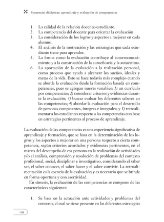 Secuencias didácticas: aprendizaje y evaluación de competencias 
116 
1. La calidad de la relación docente-estudiante. 
2. La competencia del docente para orientar la evaluación 
3. La consideración de los logros y aspectos a mejorar en cada 
alumno. 
4. El análisis de la motivación y las estrategias que cada estu-diante 
tiene para aprender. 
5. La forma como la evaluación contribuye al autorreconoci-miento 
y a la construcción de la autoefi cacia y la autoestima. 
6. La aportación de la evaluación a la realización personal, 
como proceso que ayuda a alcanzar los sueños, ideales y 
metas de la vida. Esto se hace todavía más complejo cuando 
se aborda la evaluación desde la formación basada en com-petencias, 
pues se agregan nuevas variables: 1) un currículo 
por competencias; 2) considerar criterios y evidencias duran-te 
la evaluación; 3) buscar evaluar los diferentes saberes en 
las competencias; 4) abordar la evaluación para el desarrollo 
de personas competentes, íntegras e integrales; y 5) retroali-mentar 
a los estudiantes respecto a las competencias con base 
en estrategias pertinentes al proceso de aprendizaje. 
La evaluación de las competencias es una experiencia signifi cativa de 
aprendizaje y formación, que se basa en la determinación de los lo-gros 
y los aspectos a mejorar en una persona respecto a cierta com-petencia, 
según criterios acordados y evidencias pertinentes, en el 
marco del desempeño de esa persona en la realización de actividades 
y/o el análisis, comprensión y resolución de problemas del contexto 
profesional, social, disciplinar e investigativo, considerando el saber 
ser, el saber conocer, el saber hacer y el saber convivir. La retroali-mentación 
es la esencia de la evaluación y es necesario que se brinde 
en forma oportuna y con asertividad. 
En síntesis, la evaluación de las competencias se compone de las 
características siguientes: 
1. Se basa en la actuación ante actividades y problemas del 
contexto, el cual se tiene presente en las diferentes estrategias 
 