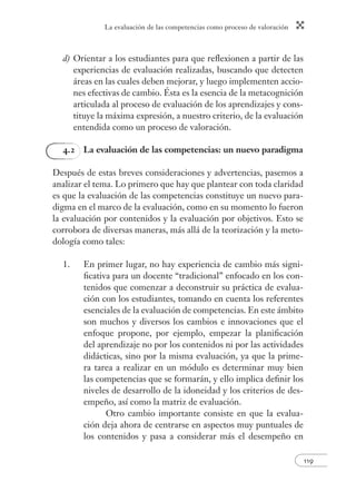 La evaluación de las competencias como proceso de valoración 
119 
d) Orientar a los estudiantes para que refl exionen a partir de las 
experiencias de evaluación realizadas, buscando que detecten 
áreas en las cuales deben mejorar, y luego implementen accio-nes 
efectivas de cambio. Ésta es la esencia de la metacognición 
articulada al proceso de evaluación de los aprendizajes y cons-tituye 
la máxima expresión, a nuestro criterio, de la evaluación 
entendida como un proceso de valoración. 
4.2 La evaluación de las competencias: un nuevo paradigma 
Después de estas breves consideraciones y advertencias, pasemos a 
analizar el tema. Lo primero que hay que plantear con toda claridad 
es que la evaluación de las competencias constituye un nuevo para-digma 
en el marco de la evaluación, como en su momento lo fueron 
la evaluación por contenidos y la evaluación por objetivos. Esto se 
corrobora de diversas maneras, más allá de la teorización y la meto-dología 
como tales: 
1. En primer lugar, no hay experiencia de cambio más signi-fi 
cativa para un docente “tradicional” enfocado en los con-tenidos 
que comenzar a deconstruir su práctica de evalua-ción 
con los estudiantes, tomando en cuenta los referentes 
esenciales de la evaluación de competencias. En este ámbito 
son muchos y diversos los cambios e innovaciones que el 
enfoque propone, por ejemplo, empezar la planifi cación 
del aprendizaje no por los contenidos ni por las actividades 
didácticas, sino por la misma evaluación, ya que la prime-ra 
tarea a realizar en un módulo es determinar muy bien 
las competencias que se formarán, y ello implica defi nir los 
niveles de desarrollo de la idoneidad y los criterios de des-empeño, 
así como la matriz de evaluación. 
Otro cambio importante consiste en que la evalua-ción 
deja ahora de centrarse en aspectos muy puntuales de 
los contenidos y pasa a considerar más el desempeño en 
 