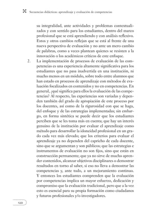 Secuencias didácticas: aprendizaje y evaluación de competencias 
120 
su integralidad, ante actividades y problemas contextuali-zados 
y con sentido para los estudiantes, dentro del marco 
profesional que se está aprendiendo y con análisis refl exivo. 
Estos y otros cambios refl ejan que se está al frente de una 
nueva perspectiva de evaluación y no ante un mero cambio 
de palabras, como a veces plantean quienes se resisten a la 
innovación o los académicos críticos de este enfoque. 
2. La implementación de procesos de evaluación de las com-petencias 
es una experiencia altamente signifi cativa para los 
estudiantes que no pasa inadvertida en una institución, ni 
mucho menos en un módulo, sobre todo entre alumnos que 
han estado en procesos de aprendizaje con métodos de eva-luación 
focalizados en contenidos y no en competencias. En 
general, ¿qué signifi ca para ellos la evaluación de las compe-tencias? 
Al respecto, las experiencias son variadas y depen-den 
también del grado de apropiación de este proceso por 
los docentes, así como de la rigurosidad con que se haga, 
del enfoque y de las estrategias implementadas; sin embar-go, 
en forma sintética se puede decir que los estudiantes 
perciben que se les toma más en cuenta; que hay un interés 
genuino de la institución por evaluar el aprendizaje como 
método para desarrollar la idoneidad profesional en un gra-do 
cada vez más elevado; que los criterios para evaluar el 
aprendizaje ya no dependen del capricho de cada docente, 
sino que se argumentan y son públicos; que las estrategias e 
instrumentos de evaluación no son fi jos, sino que están en 
construcción permanente; que ya no sirve de mucho apren-der 
contenidos, alcanzar objetivos disciplinares o demostrar 
resultados en torno al saber, si eso no lleva a demostrar las 
competencias y, ante todo, a un mejoramiento continuo. 
Y entonces los estudiantes comprenden que la evaluación 
por competencias implica un mayor esfuerzo, dedicación y 
compromiso que la evaluación tradicional, pero que a la vez 
esto es esencial para su propia formación como ciudadanos 
y futuros profesionales y/o investigadores. 
 