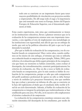 Secuencias didácticas: aprendizaje y evaluación de competencias 
122 
todo esto se convierte en un importante factor para tener 
mayores posibilidades de vinculación con proyectos sociales 
y empresariales. De allí surge todo el auge y la importancia 
que está tomando este tema en Europa, dentro del Espacio 
Europeo de Educación Superior, con el denominado suple-mento 
al título. 
Estas cuatro experiencias, más otras que continuamente se tienen 
en las instituciones educativas, llevan a plantear entonces que en la 
evaluación de las competencias estamos ante una importante inno-vación, 
y esto signifi ca el reto de implementar esta metodología en 
las instituciones con rigurosidad, más allá de que sea un enfoque de 
moda, que esté en las políticas educativas del país o que sea lo que 
demanda la sociedad. 
¿Por qué se habla de evaluación de las competencias y no de eva-luación 
basada en competencias? Hace varios años, cuando estába-mos 
en los inicios de este enfoque, el término que más se utilizaba 
era evaluación basada en competencias (por ejemplo, Tobón, 2001), para 
referirse a la evaluación que debía seguir principios de las competen-cias 
que hasta ese momento se habían construido, como evaluar el 
desempeño, dar retroalimentación, construir participativamente los 
criterios de evaluación, etc. Hoy en día a veces se habla de evalua-ción 
basada en competencias, pero lo más común es hablar de eva-luación 
de las competencias, porque se sabe que cada competencia 
del perfi l académico profesional de egreso no sólo se debe formar 
a través de módulos (y/o proyectos formativos), sino que también 
hay que evaluar y presentar un informe de ello, que se convierte en 
la base del suplemento al título que el estudiante debe recibir al fi - 
nal de un ciclo determinado. Además, al hablar de evaluación de las 
competencias se integran los principios que tradicionalmente se han 
establecido para esta área. Por ello, en lo sucesivo sólo emplearemos 
el término evaluación de las competencias. 
La evaluación de las competencias constituye entonces una valo-ración 
sistemática del desempeño de los estudiantes, por medio de 
 