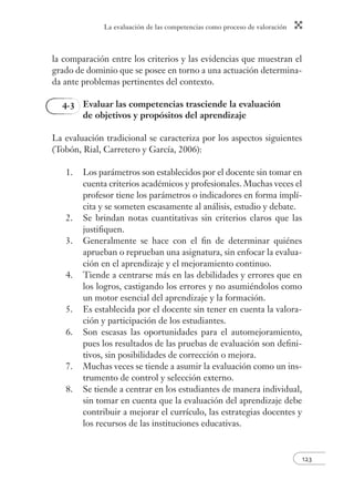 La evaluación de las competencias como proceso de valoración 
123 
la comparación entre los criterios y las evidencias que muestran el 
grado de dominio que se posee en torno a una actuación determina-da 
ante problemas pertinentes del contexto. 
4.3 Evaluar las competencias trasciende la evaluación 
de objetivos y propósitos del aprendizaje 
La evaluación tradicional se caracteriza por los aspectos siguientes 
(Tobón, Rial, Carretero y García, 2006): 
1. Los parámetros son establecidos por el docente sin tomar en 
cuenta criterios académicos y profesionales. Muchas veces el 
profesor tiene los parámetros o indicadores en forma implí-cita 
y se someten escasamente al análisis, estudio y debate. 
2. Se brindan notas cuantitativas sin criterios claros que las 
justifi quen. 
3. Generalmente se hace con el fi n de determinar quiénes 
aprueban o reprueban una asignatura, sin enfocar la evalua-ción 
en el aprendizaje y el mejoramiento continuo. 
4. Tiende a centrarse más en las debilidades y errores que en 
los logros, castigando los errores y no asumiéndolos como 
un motor esencial del aprendizaje y la formación. 
5. Es establecida por el docente sin tener en cuenta la valora-ción 
y participación de los estudiantes. 
6. Son escasas las oportunidades para el automejoramiento, 
pues los resultados de las pruebas de evaluación son defi ni-tivos, 
sin posibilidades de corrección o mejora. 
7. Muchas veces se tiende a asumir la evaluación como un ins-trumento 
de control y selección externo. 
8. Se tiende a centrar en los estudiantes de manera individual, 
sin tomar en cuenta que la evaluación del aprendizaje debe 
contribuir a mejorar el currículo, las estrategias docentes y 
los recursos de las instituciones educativas. 
 