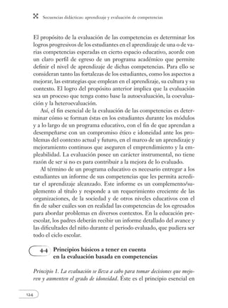 Secuencias didácticas: aprendizaje y evaluación de competencias 
124 
El propósito de la evaluación de las competencias es determinar los 
logros progresivos de los estudiantes en el aprendizaje de una o de va-rias 
competencias esperadas en cierto espacio educativo, acorde con 
un claro perfi l de egreso de un programa académico que permite 
defi nir el nivel de aprendizaje de dichas competencias. Para ello se 
consideran tanto las fortalezas de los estudiantes, como los aspectos a 
mejorar, las estrategias que emplean en el aprendizaje, su cultura y su 
contexto. El logro del propósito anterior implica que la evaluación 
sea un proceso que tenga como base la autoevaluación, la coevalua-ción 
y la heteroevaluación. 
Así, el fi n esencial de la evaluación de las competencias es deter-minar 
cómo se forman éstas en los estudiantes durante los módulos 
y a lo largo de un programa educativo, con el fi n de que aprendan a 
desempeñarse con un compromiso ético e idoneidad ante los pro-blemas 
del contexto actual y futuro, en el marco de un aprendizaje y 
mejoramiento continuos que aseguren el emprendimiento y la em-pleabilidad. 
La evaluación posee un carácter instrumental, no tiene 
razón de ser si no es para contribuir a la mejora de lo evaluado. 
Al término de un programa educativo es necesario entregar a los 
estudiantes un informe de sus competencias que les permita acredi-tar 
el aprendizaje alcanzado. Este informe es un complemento/su-plemento 
al título y responde a un requerimiento creciente de las 
organizaciones, de la sociedad y de otros niveles educativos con el 
fi n de saber cuáles son en realidad las competencias de los egresados 
para abordar problemas en diversos contextos. En la educación pre-escolar, 
los padres deberán recibir un informe detallado del avance y 
las difi cultades del niño durante el periodo evaluado, que pudiera ser 
todo el ciclo escolar. 
4.4 Principios básicos a tener en cuenta 
en la evaluación basada en competencias 
Principio 1. La evaluación se lleva a cabo para tomar decisiones que mejo-ren 
y aumenten el grado de idoneidad. Éste es el principio esencial en 
 