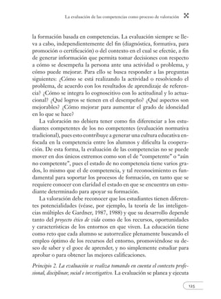 La evaluación de las competencias como proceso de valoración 
la formación basada en competencias. La evaluación siempre se lle-va 
a cabo, independientemente del fi n (diagnóstica, formativa, para 
promoción o certifi cación) o del contexto en el cual se efectúe, a fi n 
de generar información que permita tomar decisiones con respecto 
a cómo se desempeña la persona ante una actividad o problema, y 
cómo puede mejorar. Para ello se busca responder a las preguntas 
siguientes: ¿Cómo se está realizando la actividad o resolviendo el 
problema, de acuerdo con los resultados de aprendizaje de referen-cia? 
¿Cómo se integra lo cognoscitivo con lo actitudinal y lo actua-cional? 
¿Qué logros se tienen en el desempeño? ¿Qué aspectos son 
mejorables? ¿Cómo mejorar para aumentar el grado de idoneidad 
en lo que se hace? 
La valoración no debiera tener como fi n diferenciar a los estu-diantes 
competentes de los no competentes (evaluación normativa 
tradicional), pues esto contribuye a generar una cultura educativa en-focada 
en la competencia entre los alumnos y difi culta la coopera-ción. 
De esta forma, la evaluación de las competencias no se puede 
mover en dos únicos extremos como son el de “competente” o “aún 
no competente”, pues el estado de no competencia tiene varios gra-dos, 
lo mismo que el de competencia, y tal reconocimiento es fun-damental 
para soportar los procesos de formación, en tanto que se 
requiere conocer con claridad el estado en que se encuentra un estu-diante 
125 
determinado para apoyar su formación. 
La valoración debe reconocer que los estudiantes tienen diferen-tes 
potencialidades (véase, por ejemplo, la teoría de las inteligen-cias 
múltiples de Gardner, 1987, 1988) y que su desarrollo depende 
tanto del proyecto ético de vida como de los recursos, oportunidades 
y características de los entornos en que viven. La educación tiene 
como reto que cada alumno se autorrealice plenamente buscando el 
empleo óptimo de los recursos del entorno, promoviéndose su de-seo 
de saber y el goce de aprender, y no simplemente estudiar para 
aprobar o para obtener las mejores califi caciones. 
Principio 2. La evaluación se realiza tomando en cuenta el contexto profe-sional, 
disciplinar, social e investigativo. La evaluación se planea y ejecuta 
 