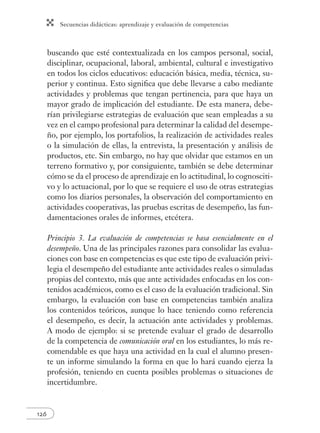 Secuencias didácticas: aprendizaje y evaluación de competencias 
126 
buscando que esté contextualizada en los campos personal, social, 
disciplinar, ocupacional, laboral, ambiental, cultural e investigativo 
en todos los ciclos educativos: educación básica, media, técnica, su-perior 
y continua. Esto signifi ca que debe llevarse a cabo mediante 
actividades y problemas que tengan pertinencia, para que haya un 
mayor grado de implicación del estudiante. De esta manera, debe-rían 
privilegiarse estrategias de evaluación que sean empleadas a su 
vez en el campo profesional para determinar la calidad del desempe-ño, 
por ejemplo, los portafolios, la realización de actividades reales 
o la simulación de ellas, la entrevista, la presentación y análisis de 
productos, etc. Sin embargo, no hay que olvidar que estamos en un 
terreno formativo y, por consiguiente, también se debe determinar 
cómo se da el proceso de aprendizaje en lo actitudinal, lo cognosciti-vo 
y lo actuacional, por lo que se requiere el uso de otras estrategias 
como los diarios personales, la observación del comportamiento en 
actividades cooperativas, las pruebas escritas de desempeño, las fun-damentaciones 
orales de informes, etcétera. 
Principio 3. La evaluación de competencias se basa esencialmente en el 
desempeño. Una de las principales razones para consolidar las evalua-ciones 
con base en competencias es que este tipo de evaluación privi-legia 
el desempeño del estudiante ante actividades reales o simuladas 
propias del contexto, más que ante actividades enfocadas en los con-tenidos 
académicos, como es el caso de la evaluación tradicional. Sin 
embargo, la evaluación con base en competencias también analiza 
los contenidos teóricos, aunque lo hace teniendo como referencia 
el desempeño, es decir, la actuación ante actividades y problemas. 
A modo de ejemplo: si se pretende evaluar el grado de desarrollo 
de la competencia de comunicación oral en los estudiantes, lo más re-comendable 
es que haya una actividad en la cual el alumno presen-te 
un informe simulando la forma en que lo hará cuando ejerza la 
profesión, teniendo en cuenta posibles problemas o situaciones de 
incertidumbre. 
 