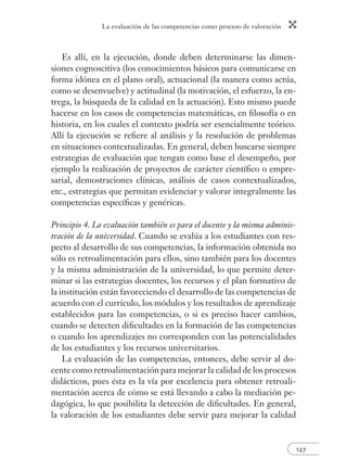 La evaluación de las competencias como proceso de valoración 
127 
Es allí, en la ejecución, donde deben determinarse las dimen-siones 
cognoscitiva (los conocimientos básicos para comunicarse en 
forma idónea en el plano oral), actuacional (la manera como actúa, 
como se desenvuelve) y actitudinal (la motivación, el esfuerzo, la en-trega, 
la búsqueda de la calidad en la actuación). Esto mismo puede 
hacerse en los casos de competencias matemáticas, en fi losofía o en 
historia, en los cuales el contexto podría ser esencialmente teórico. 
Allí la ejecución se refi ere al análisis y la resolución de problemas 
en situaciones contextualizadas. En general, deben buscarse siempre 
estrategias de evaluación que tengan como base el desempeño, por 
ejemplo la realización de proyectos de carácter científi co o empre-sarial, 
demostraciones clínicas, análisis de casos contextualizados, 
etc., estrategias que permitan evidenciar y valorar integralmente las 
competencias específi cas y genéricas. 
Principio 4. La evaluación también es para el docente y la misma adminis-tración 
de la universidad. Cuando se evalúa a los estudiantes con res-pecto 
al desarrollo de sus competencias, la información obtenida no 
sólo es retroalimentación para ellos, sino también para los docentes 
y la misma administración de la universidad, lo que permite deter-minar 
si las estrategias docentes, los recursos y el plan formativo de 
la institución están favoreciendo el desarrollo de las competencias de 
acuerdo con el currículo, los módulos y los resultados de aprendizaje 
establecidos para las competencias, o si es preciso hacer cambios, 
cuando se detecten difi cultades en la formación de las competencias 
o cuando los aprendizajes no corresponden con las potencialidades 
de los estudiantes y los recursos universitarios. 
La evaluación de las competencias, entonces, debe servir al do-cente 
como retroalimentación para mejorar la calidad de los procesos 
didácticos, pues ésta es la vía por excelencia para obtener retroali-mentación 
acerca de cómo se está llevando a cabo la mediación pe-dagógica, 
lo que posibilita la detección de difi cultades. En general, 
la valoración de los estudiantes debe servir para mejorar la calidad 
 