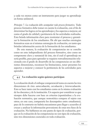 La evaluación de las competencias como proceso de valoración 
129 
y cada vez menos como un instrumento para juzgar su aprendizaje 
en forma unilateral. 
Principio 7. La evaluación debe acompañar todo proceso formativo. Todo 
proceso formativo debe tomar en cuenta la evaluación, con el fi n de 
determinar los logros en los aprendizajes y los aspectos a mejorar, así 
como el grado de calidad y pertinencia de las actividades realizadas. 
Esto brinda información clave para reorientar el proceso y garanti-zar 
la formación de los estudiantes. De ahí que muchas estrategias 
formativas sean en sí mismas estrategias de evaluación, en tanto que 
brindan información acerca de la formación de los estudiantes. 
De esta manera, la evaluación de competencias no se concibe 
como un ente independiente del proceso formativo, sino como un 
componente clave y sustancial de éste, sin el cual el aprendizaje no 
sería posible, pues para aprender se requiere retroalimentación rela-cionada 
con el grado de desarrollo de las competencias en sus dife-rentes 
dimensiones, reconocer las limitaciones, tener presentes los 
aspectos a mejorar y conocer la pertinencia de las actividades para 
aprender. 
4.5 La evaluación según quienes participan 
La evaluación desde el enfoque competencial toma en cuenta las tres 
dimensiones de ésta: autoevaluación, coevaluación y heteroevaluación. 
Esto se hace tanto con los estudiantes como en la misma evaluación 
de los docentes y de la institución. Un aspecto por considerar es que 
siempre debe hacerse con base en criterios (oponiéndose a la eva-luación 
normativa, que aunque nomotética compara al sujeto con 
otros; en este caso, compararía los desempeños entre estudiantes), 
pues de lo contrario no habría mecanismos para llegar a acuerdos al 
cruzar y analizar la información proveniente de estas tres fases de la 
evaluación. No hablamos en este punto de tipos de evaluación, por-que 
en la evaluación de las competencias no son tipos de evaluación, 
sino tres dimensiones esenciales en toda evaluación. 
 