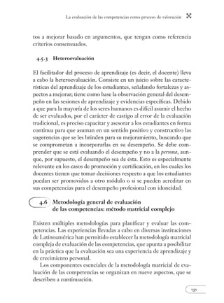 La evaluación de las competencias como proceso de valoración 
131 
tos a mejorar basado en argumentos, que tengan como referencia 
criterios consensuados. 
4.5.3 Heteroevaluación 
El facilitador del proceso de aprendizaje (es decir, el docente) lleva 
a cabo la heteroevaluación. Consiste en un juicio sobre las caracte-rísticas 
del aprendizaje de los estudiantes, señalando fortalezas y as-pectos 
a mejorar; tiene como base la observación general del desem-peño 
en las sesiones de aprendizaje y evidencias específi cas. Debido 
a que para la mayoría de los seres humanos es difícil asumir el hecho 
de ser evaluados, por el carácter de castigo al error de la evaluación 
tradicional, es preciso capacitar y asesorar a los estudiantes en forma 
continua para que asuman en un sentido positivo y constructivo las 
sugerencias que se les brinden para su mejoramiento, buscando que 
se comprometan a incorporarlas en su desempeño. Se debe com-prender 
que se está evaluando el desempeño y no a la persona, aun-que, 
por supuesto, el desempeño sea de ésta. Esto es especialmente 
relevante en los casos de promoción y certifi cación, en los cuales los 
docentes tienen que tomar decisiones respecto a que los estudiantes 
puedan ser promovidos a otro módulo o si se pueden acreditar en 
sus competencias para el desempeño profesional con idoneidad. 
4.6 Metodología general de evaluación 
de las competencias: método matricial complejo 
Existen múltiples metodologías para planifi car y evaluar las com-petencias. 
Las experiencias llevadas a cabo en diversas instituciones 
de Latinoamérica han permitido establecer la metodología matricial 
compleja de evaluación de las competencias, que apunta a posibilitar 
en la práctica que la evaluación sea una experiencia de aprendizaje y 
de crecimiento personal. 
Los componentes esenciales de la metodología matricial de eva-luación 
de las competencias se organizan en nueve aspectos, que se 
describen a continuación. 
 